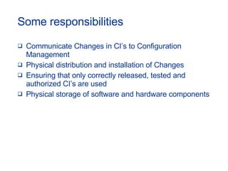 Some responsibilities Communicate Changes in CI’s to Configuration Management Physical distribution and installation of Changes Ensuring that only correctly released, tested and authorized CI’s are used Physical storage of software and hardware components 