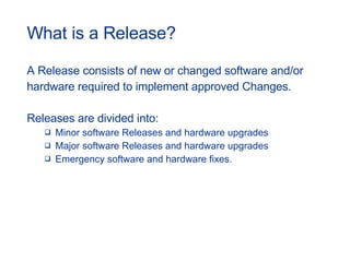 What is a Release? A Release consists of new or changed software and/or  hardware required to implement approved Changes.  Releases are divided into: Minor software Releases and hardware upgrades Major software Releases and hardware upgrades Emergency software and hardware fixes. 