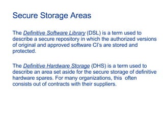 Secure Storage Areas The  Definitive Software Library  (DSL) is a term used to describe a secure repository in which the authorized versions of original and approved software CI’s are stored and protected. The  Definitive Hardware Storage  (DHS) is a term used to describe an area set aside for the secure storage of definitive hardware spares. For many organizations, this  often consists out of contracts with their suppliers. 