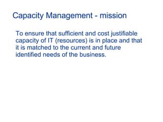 Capacity Management - mission To ensure that sufficient and cost justifiable capacity of IT (resources) is in place and that it is matched to the current and future identified needs of the business. 
