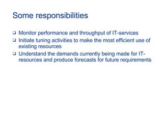 Some responsibilities Monitor performance and throughput of IT-services Initiate tuning activities to make the most efficient use of existing resources  Understand the demands currently being made for IT-resources and produce forecasts for future requirements 