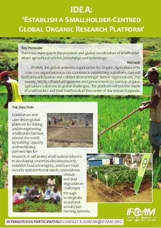IDEA:
       ‘Establish a Smallholder-Centred
      Global Organic Research Platform’

       The Problem
       There is a major gap in the provision and global coordination of smallholder
       driven agricultural science, knowledge and technology.
                                                                            Method
               IFOAM, the global umbrella organization for Organic Agriculture with
          over 700 organizations in 120 countries is establishing a platform that will
       facilitate participation and collaboration amongst farmer organizations, civil
         society, NGOs, UN and aid agencies, and governments to scale-up organic
         agriculture solutions to global challenges. The platform will put the needs
         of smallholders and their livelihoods at the center of the research agenda.



  The Solution

  Establish an end-
  user driven global
  platform for linking
  and strengthening
  smallholder farmers
  around the world
  by building capacity
  and mobilizing
  partnerships for
  research. It will assists small-scale producers
  in developing countries alleviate poverty,
  establish food sovereignty, and meet food
  security and nutritional needs, and address
                                      climate
                                      and land
                                      degradation
                                      challenges
                                      through
                                      ecologically
                                      sound and
                                      socially just
                                      farming systems.

INTERESTED IN PARTICIPATING? CONTACT R.JORDAN@IFOAM.ORG
 