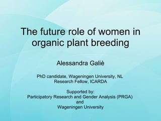 The future role of women in organic plant breeding Alessandra Galiè PhD candidate, Wageningen University, NL  Research Fellow, ICARDA Supported by: Participatory Research and Gender Analysis (PRGA)  and  Wageningen University 
