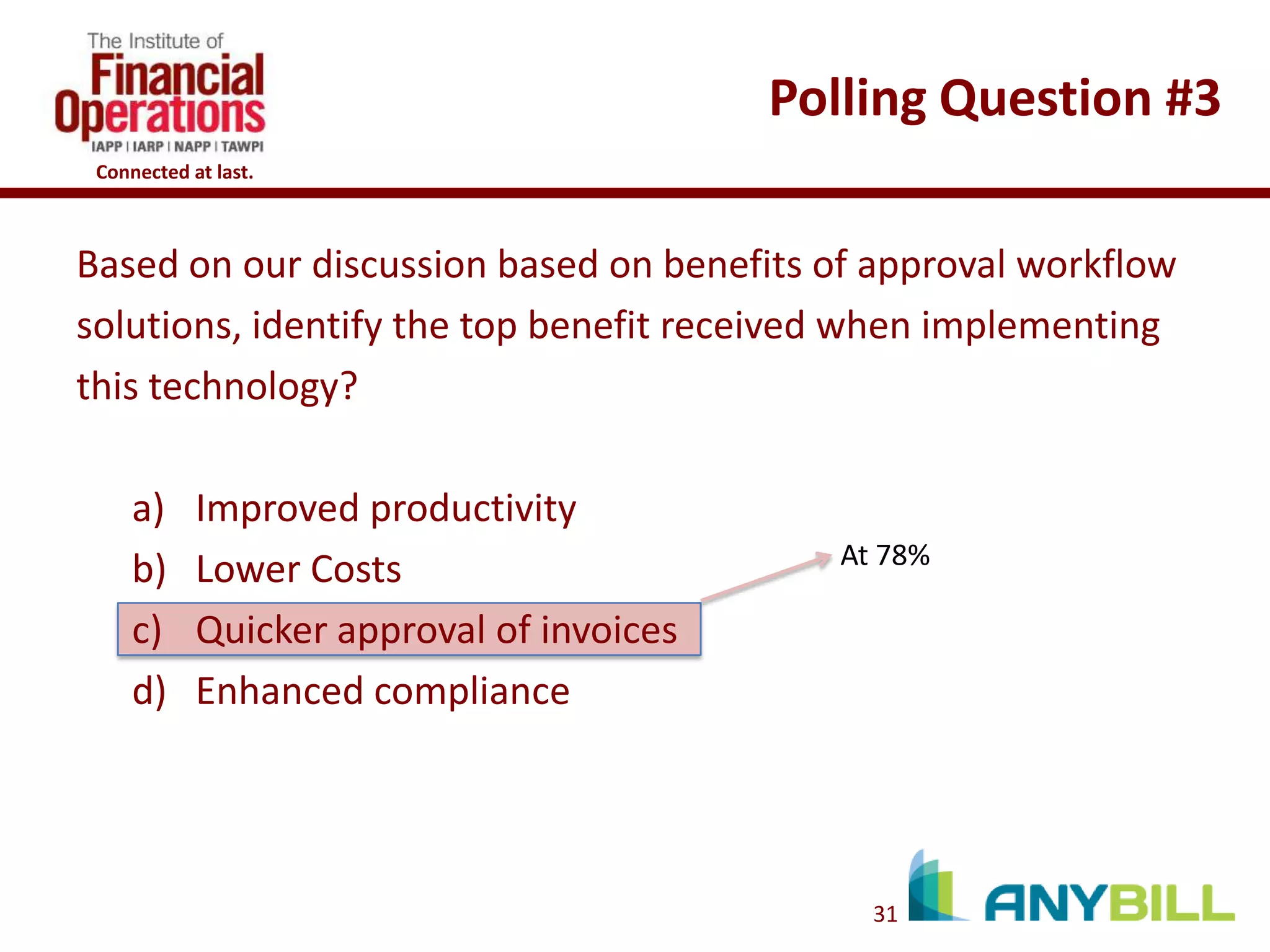 Polling Question #3
Connected at last.

Based on our discussion based on benefits of approval workflow
solutions, identify the top benefit received when implementing
this technology?
a)
b)
c)
d)

Improved productivity
Lower Costs
Quicker approval of invoices
Enhanced compliance

At 78%

31

 