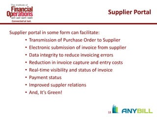 Supplier Portal
Connected at last.

Supplier portal in some form can facilitate:
• Transmission of Purchase Order to Supplier
• Electronic submission of invoice from supplier
• Data integrity to reduce invoicing errors
• Reduction in invoice capture and entry costs
• Real-time visibility and status of invoice
• Payment status
• Improved suppler relations
• And, It’s Green!

18

 