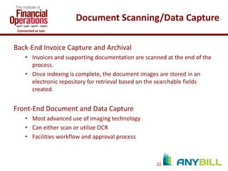 Document Scanning/Data Capture
Connected at last.

Back-End Invoice Capture and Archival
• Invoices and supporting documentation are scanned at the end of the
process.
• Once indexing is complete, the document images are stored in an
electronic repository for retrieval based on the searchable fields
created.

Front-End Document and Data Capture
• Most advanced use of imaging technology
• Can either scan or utilize OCR
• Facilities workflow and approval process

22

 