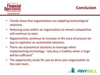 Conclusion
Connected at last.

• Trends show that organizations are adapting technological
solutions.
• Reducing costs within an organization to remain competitive
will continue to exist.
• Opportunities continue to increase in the area of procure-topay to capitalize an automated solutions.
• There are economical solutions to leverage when
implementing technology, “why buy a Cadillac when a Yugo
will be sufficient”
• The opportunity exists for you to drive your organization to
the next level…
43

 