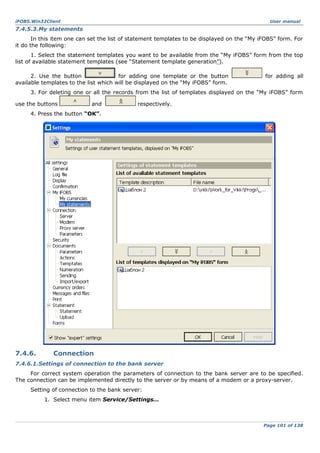 iFOBS.Win32Client

User manual

7.4.5.3.My statements
In this item one can set the list of statement templates to be displayed on the “My iFOBS” form. For
it do the following:
1. Select the statement templates you want to be available from the “My iFOBS” form from the top
list of available statement templates (see “Statement template generation”).
2. Use the button
for adding one template or the button
available templates to the list which will be displayed on the “My iFOBS” form.

for adding all

3. For deleting one or all the records from the list of templates displayed on the “My iFOBS” form
use the buttons

and

respectively.

4. Press the button “ОК”.

7.4.6.

Connection

7.4.6.1.Settings of connection to the bank server
For correct system operation the parameters of connection to the bank server are to be specified.
The connection can be implemented directly to the server or by means of a modem or a proxy-server.
Setting of connection to the bank server:
1. Select menu item Service/Settings…

Page 101 of 138

 