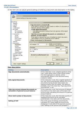 iFOBS.Win32Client

User manual

7.4.8.1.Parameters
In this item one can adjust general settings of entering a document (see description in the table).

Item description
Setting

Description

Sign documents automatically

If this check-box is set, a digital signature of the
user, under whose name (under whose profile)
the client application is started, will be
automatically affixed on the document being
created or edited.

Only signed documents

If this check-box is set, then a digital signature of
this user will be automatically affixed only on the
documents having already had at least one
signature before they are edited. The setting is
available, only if the check-box “Sign documents
automatically” is set.

Take into account delayed documents on
calculation of planned account balance

If this check-box is set, then amounts of delayed
documents (in the client side) will be taken into
account while calculating the amount of a planned
account balance.

Show total number of documents

If this check-box is set, then the total quantity of
displayed documents will be calculated
automatically in the table with the documents.

Setting of VAT

This is the group of settings concerning the
calculation of a value-added tax amount and
displaying it in the field of the payment purpose
(see “Setting of VAT percent and template”).
Page 108 of 138

 