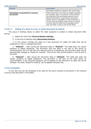 iFOBS.Win32Client

Setting

User manual

Description
documents created or passed in the current day.

Commission in percents for currency
documents

7.4.8.2.1.

If this check-box is set, then at creating requests
for purchase, sale or conversion of the currency
the entering of the commission percent only is
allowed (the filed for entering the commission
amount will be unavailable). If this check-box is
not set, then at creating a document in a foreign
currency both the fields will be available and a
user can enter a value in one of this fields.

Setting of a state of a new or edited document by default

The group of settings allows to select the state assigned to created or edited document after
saving:
1. Select the menu item Service/System settings;
2. In the tree of settings select Documents/Actions;
3. In the section “Change the state of a new document to” select the state that will be
assigned to a new or changed document:
a. “Entered” – after saving the document state is “Entered”. This state does not require
presence of digital signatures. The document with the state is not sent to the server at
synchronization, but if it will have the required amount of signatures, the document state will be
automatically changed to “Ready for sending”. Than at the next synchronization it will be sent to
the bank;
b. “Delayed” – after saving the document state is “Delayed”. This state also does not
require presence of digital signatures. The document is not sent to the bank server at
synchronization. If the required signatures will be applied on the document, its state will not be
changed. The state “Ready for sending” can be applied manually only.
7.4.8.3.Templates
In this item one can set templates to be used for the quick creating of documents in the national
currency (see description in the table).

Page 111 of 138

 