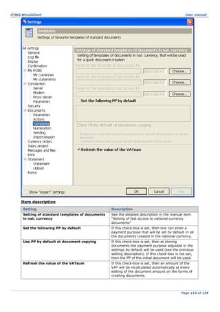 iFOBS.Win32Client

User manual

Item description
Setting

Description

Setting of standard templates of documents
in nat. currency

See the detailed description in the manual item
“Setting of fast access to national currency
documents”

Set the following PP by default

If this check-box is set, then one can enter a
payment purpose that will be set by default in all
the documents created in the national currency.

Use PP by default at document copying

If this check-box is set, then at cloning
documents the payment purpose adjusted in the
settings by default will be used (see the previous
setting description). If this check-box is not set,
then the PP of the initial document will be used.

Refresh the value of the VATsum

If this check-box is set, then an amount of the
VAT will be recalculated automatically at every
editing of the document amount on the forms of
creating documents.

Page 112 of 138

 