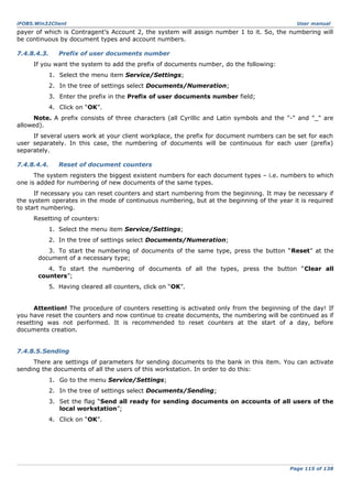 iFOBS.Win32Client

User manual

payer of which is Contragent’s Account 2, the system will assign number 1 to it. So, the numbering will
be continuous by document types and account numbers.
7.4.8.4.3.

Prefix of user documents number

If you want the system to add the prefix of documents number, do the following:
1. Select the menu item Service/Settings;
2. In the tree of settings select Documents/Numeration;
3. Enter the prefix in the Prefix of user documents number field;
4. Click on “OK”.
Note. A prefix consists of three characters (all Cyrillic and Latin symbols and the "-" and "_" are
allowed).
If several users work at your client workplace, the prefix for document numbers can be set for each
user separately. In this case, the numbering of documents will be continuous for each user (prefix)
separately.
7.4.8.4.4.

Reset of document counters

The system registers the biggest existent numbers for each document types – i.e. numbers to which
one is added for numbering of new documents of the same types.
If necessary you can reset counters and start numbering from the beginning. It may be necessary if
the system operates in the mode of continuous numbering, but at the beginning of the year it is required
to start numbering.
Resetting of counters:
1. Select the menu item Service/Settings;
2. In the tree of settings select Documents/Numeration;
3. To start the numbering of documents of the same type, press the button “Reset” at the
document of a necessary type;
4. To start the numbering of documents of all the types, press the button “Clear all
counters”;
5. Having cleared all counters, click on “OK”.
Attention! The procedure of counters resetting is activated only from the beginning of the day! If
you have reset the counters and now continue to create documents, the numbering will be continued as if
resetting was not performed. It is recommended to reset counters at the start of a day, before
documents creation.
7.4.8.5.Sending
There are settings of parameters for sending documents to the bank in this item. You can activate
sending the documents of all the users of this workstation. In order to do this:
1. Go to the menu Service/Settings;
2. In the tree of settings select Documents/Sending;
3. Set the flag “Send all ready for sending documents on accounts of all users of the
local workstation”;
4. Click on “OK”.

Page 115 of 138

 