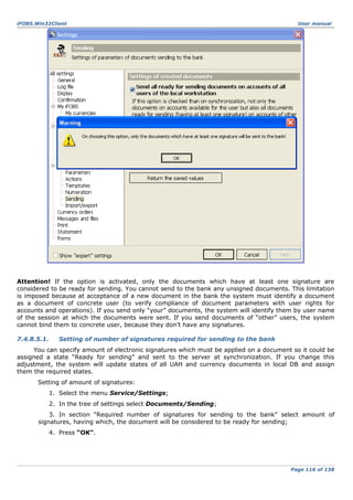 iFOBS.Win32Client

User manual

Attention! If the option is activated, only the documents which have at least one signature are
considered to be ready for sending. You cannot send to the bank any unsigned documents. This limitation
is imposed because at acceptance of a new document in the bank the system must identify a document
as a document of concrete user (to verify compliance of document parameters with user rights for
accounts and operations). If you send only “your” documents, the system will identify them by user name
of the session at which the documents were sent. If you send documents of “other” users, the system
cannot bind them to concrete user, because they don’t have any signatures.
7.4.8.5.1.

Setting of number of signatures required for sending to the bank

You can specify amount of electronic signatures which must be applied on a document so it could be
assigned a state “Ready for sending” and sent to the server at synchronization. If you change this
adjustment, the system will update states of all UAH and currency documents in local DB and assign
them the required states.
Setting of amount of signatures:
1. Select the menu Service/Settings;
2. In the tree of settings select Documents/Sending;
3. In section “Required number of signatures for sending to the bank” select amount of
signatures, having which, the document will be considered to be ready for sending;
4. Press “ОК”.

Page 116 of 138

 