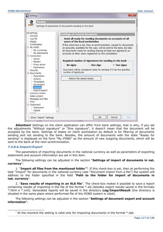 iFOBS.Win32Client

User manual

Attention! Settings on the client application can differ from bank settings, that is why, if you set
the adjustments “Without signature” or “One signature”, it doesn’t mean that the document will be
accepted by the bank. Settings of states on client workstation by default is for filtering of documents
sending and not sending to the bank. Besides, the amount of documents with the state “Ready for
sending” is displayed on the form “My iFOBS” as the amount of new outgoing documents, which will be
sent to the bank at the next synchronization.
7.4.8.6.Import/Export
The parameters of importing documents in the national currency as well as parameters of exporting
statements and account information are set in this item.
The following settings can be adjusted in the section “Settings of import of documents in nat.
currency”:
1. “Import all files from the mentioned folder”1. If this check-box is set, then at performing the
task “Import” for documents in the national currency (see “Document import from a file”) the system will
address to the folder specified in the field “Path to the folder for import of documents in
nat. currency”.
2. “Save results of importing in an XLS file”. The check-box makes it possible to save a report
containing results of importing in the file of the format *.xls (besides import results saved in the formats
*.html и *.xml). Generated reports will be saved in the directory Log/ImportResult (the directory is
situated in the same place where performed file of the iFOBS system is cited).
The following settings can be adjusted in the section “Settings of document export and account
information”:

1

At the moment the setting is valid only for importing documents in the format *.dat.
Page 117 of 138

 