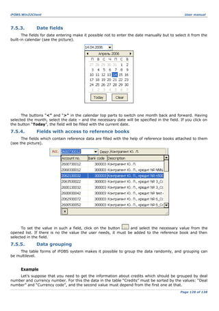 iFOBS.Win32Client

7.5.3.

User manual

Date fields

The fields for date entering make it possible not to enter the date manually but to select it from the
built-in calendar (see the picture).

The buttons “<” and “>” in the calendar top parts to switch one month back and forward. Having
selected the month, select the date – and the necessary date will be specified in the field. If you click on
the button “Today”, the field will be filled with the current date.

7.5.4.

Fields with access to reference books

The fields which contain reference data are filled with the help of reference books attached to them
(see the picture).

To set the value in such a field, click on the button
and select the necessary value from the
opened list. If there is no the value the user needs, it must be added to the reference book and then
selected in the field.

7.5.5.

Data grouping

The table forms of iFOBS system makes it possible to group the data randomly, and grouping can
be multilevel.
Example
Let’s suppose that you need to get the information about credits which should be grouped by deal
number and currency number. For this the data in the table “Credits” must be sorted by the values: “Deal
number” and “Currency code”, and the second value must depend from the first one at that.
Page 128 of 138

 