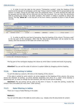 iFOBS.Win32Client

User manual

1. In order to sort the data by the column “Transaction number”, drag the heading of this
column to the top part of workspace, at the sign “Drag a column header here to group data by the
column” or select “Group by this filed” from the contextual menu. In some seconds the data will
be grouped and the table will be reformed into the tree structure. You can view the documents
data by pressing the button
at deals numbers. The button
makes it possible to reduce the
record. The flag “Show all” in the top part of the form makes it possible to show or hide all table
records;

2. In order to add the next level of grouping, drag the heading of the column “Currency code”
to the top part of the workspace. After that the documents information will be sorted by two
values, and tree structure of the table will contain two levels.

The top part of the workspace displays the values by which data is sorted and levels of grouping.
Attention! You can set the order of columns in system tables by dragging columns heading.

7.5.6.

Data sorting in tables

To sort the data by a column, left click on the heading of this column.
If the data is sorted by some column, an arrow appears at the heading of this column, this arrow
shows the direction of sorting: up arrow denotes ascending sort (A-Z, 0-…), down arrow denotes a
descending sort. In order to change the sort direction, left click on the column heading.
Attention! The set sorting will be used on the form in future. To reset the sorting, invoke the
context menu and select the menu item “Clear sorting”.

7.5.7.

Data filtering in tables

There are 3 ways of data filtering in the table:
Method 1
You can sort the data in the table by some value, e.g.: display only the documents for certain:

Page 129 of 138

 