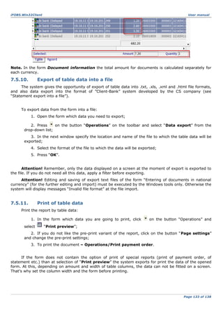 iFOBS.Win32Client

User manual

Note. In the form Document information the total amount for documents is calculated separately for
each currency.

7.5.10.

Export of table data into a file

The system gives the opportunity of export of table data into .txt, .xls, .xml and .html file formats,
and also data export into the format of ”Client-Bank” system developed by the CS company (see
“Statement export into a file”).
To export data from the form into a file:
1. Open the form which data you need to export;
2. Press
on the button “Operations” on the toolbar and select “Data export” from the
drop-down list;
3. In the next window specify the location and name of the file to which the table data will be
exported;
4. Select the format of the file to which the data will be exported;
5. Press “ОК”.
Attention! Remember, only the data displayed on a screen at the moment of export is exported to
the file. If you do not need all this data, apply a filter before exporting.
Attention! Editing and saving of export text files of the form “Entering of documents in national
currency” (for the further editing and import) must be executed by the Windows tools only. Otherwise the
system will display messages “Invalid file format” at the file import.

7.5.11.

Print of table data

Print the report by table data:
1. In the form which data you are going to print, click
select

on the button “Operations” and

“Print preview”;

2. If you do not like the pre-print variant of the report, click on the button “Page settings”
and change the pre-print settings;
3. To print the document – Operations/Print payment order.
If the form does not contain the option of print of special reports (print of payment order, of
statement etc.) than at selection of “Print preview” the system exports for print the data of the opened
form. At this, depending on amount and width of table columns, the data can not be fitted on a screen.
That’s why set the column width and the form before printing.

Page 133 of 138

 