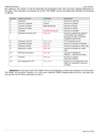 iFOBS.Win32Client

User manual

this setting is not chosen, it will be presented all accessible to the user accounts, painted depending on
the state. Thus coloration of accounts on a form “My iFOBS” will be according with coloration of accounts
in CBS B2.
Number

State of account

Coloration

Description

0

Reserved

italic grey

Account is reserved

1

Account is opened

normal

Account is opened

2

Account is closed

black struck out

Account is closed

3

Account is limited

4

Arrested

red italic struck out

Account is arrested

5

Blocked by decision STI

italic red

Account is blocked by decision
of the State Tax Inspection
(blocking of debit, except for
budgetary payments)

6

Temporal account

italic green

The temporal account

7

Complete blocked

italic red

Account is blocked completely

8

Blocking of debit

italic red

Account is blocked on debit-side

9

Blocking of credit

italic red

Account is blocked on creditside

10

Blocked by decision...

italic red

Account is blocked by
decision... (blocking of debit)

11

Inactive

italic red

Account is inactive
(blocking of debit)

12

Not registered in STI

italic green

Account is not registered in the
State Tax Inspection (blocking
of debit)

Account is limited

Attention! If you don’t want “My iFOBS” form to be displayed, unmark the checkbox of the function
“My iFOBS” on the panel “Actions” or in the menu View/My iFOBS (Display/Hide the form), and also you
can use the Ctrl+F3 key combination to do it.

Page 16 of 138

 