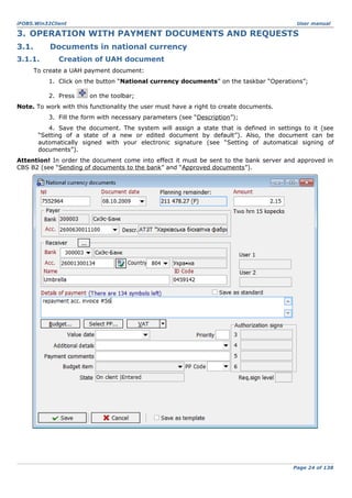 iFOBS.Win32Client

User manual

3. OPERATION WITH PAYMENT DOCUMENTS AND REQUESTS
3.1.

Documents in national currency

3.1.1.

Creation of UAH document

To create a UAH payment document:
1. Click on the button “National currency documents” on the taskbar “Operations”;
2. Press

on the toolbar;

Note. To work with this functionality the user must have a right to create documents.
3. Fill the form with necessary parameters (see “Description”);
4. Save the document. The system will assign a state that is defined in settings to it (see
“Setting of a state of a new or edited document by default”). Also, the document can be
automatically signed with your electronic signature (see “Setting of automatical signing of
documents”).
Attention! In order the document come into effect it must be sent to the bank server and approved in
CBS B2 (see “Sending of documents to the bank” and “Approved documents”).

Page 24 of 138

 