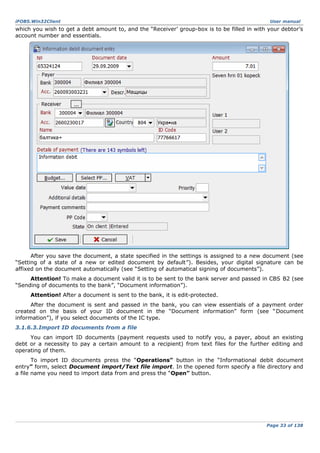 iFOBS.Win32Client

User manual

which you wish to get a debt amount to, and the “Receiver’ group-box is to be filled in with your debtor’s
account number and essentials.

After you save the document, a state specified in the settings is assigned to a new document (see
“Setting of a state of a new or edited document by default”). Besides, your digital signature can be
affixed on the document automatically (see “Setting of automatical signing of documents”).
Attention! To make a document valid it is to be sent to the bank server and passed in CBS B2 (see
“Sending of documents to the bank”, “Document information”).
Attention! After a document is sent to the bank, it is edit-protected.
After the document is sent and passed in the bank, you can view essentials of a payment order
created on the basis of your ID document in the “Document information” form (see “ Document
information”), if you select documents of the IC type.
3.1.6.3.Import ID documents from a file
You can import ID documents (payment requests used to notify you, a payer, about an existing
debt or a necessity to pay a certain amount to a recipient) from text files for the further editing and
operating of them.
To import ID documents press the “Operations” button in the “Informational debit document
entry” form, select Document import/Text file import. In the opened form specify a file directory and
a file name you need to import data from and press the “Open” button.

Page 33 of 138

 