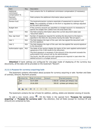 iFOBS.Win32Client

User manual

Item

Req

Description

Additional
commission
compensation %

-

Field contains the % of additional commission compensation (if necessary)

Payment
comments

-

Field contains the additional information about payment

Pension fund

-

The bookmark/section contains essentials of assessment to pension fund.
Note. The availability of fields on the form is regulated by settings adjusted
by the bank administrator

Budget item

-

If the currency account you specified is a budget account it is necessary to
specify the budget item (select from the drop-down list)

State

NA

The field contains information about the current document state (see
“Document state”)

Req. sign level

NA

Number of signatures required for sending the document to the bank is
specified in the field (for documents having the state “Not all signs”)

User 1

NA

The field displays the login of the user who has signed the document with
the first signature

User 2

NA

The field displays the login of the user who has applied the second signature
to the document

Authorization signs

NA

The fields of this section display the logins of the users applied authorization
signatures of the 3-6th levels to the document.
The third signature is necessary if the amount of the document exceeds the
authorization limit amount set by the administrator.
The fourth, the fifth and the sixth signatures are required in case when the
debited account is a budget account

Attention! If bank settings are configured for one-page mode of displaying of the currency buy
documents, all the data will be provided on the bookmark “Record”.
3.2.2.1.Purpose for currency acquiring/sale
The bookmark contains information about purpose for currency acquiring or sale: Number and Date
of contract, Amount, Payment purpose.

The bookmark contains the bar of tools for addition, editing, delete and detailed viewing of records.
To add a new record, press
. Fill the fields in the opened form “Purpose for currency
acquiring” or “Purpose for currency sale”. Pay attention, that all fields (except for Contract № and
Amount) are contained by lists.

Page 43 of 138

 