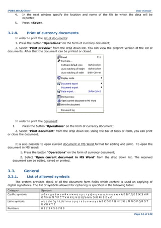 iFOBS.Win32Client

User manual

4.

In the next window specify the location and name of the file to which the data will be
exported;

5.

Press «Save».

3.2.8.

Print of currency documents

In order to print the list of documents:
1. Press the button “Operations” on the form of currency document;
2. Select “Print preview” from the drop down list. You can view the preprint version of the list of
documents. After that the document can be printed or closed.

In order to print the document:
1.

Press the button “Operations” on the form of currency document;

2. Select “Print document” from the drop down list. Using the bar of tools of form, you can print
or close the document.
It is also possible to open current document in MS Word format for editing and print. To open the
document in MS Word:
1. Press the button “Operations” on the form of currency document;
2. Select “Open current document in MS Word” from the drop down list. The received
document can be edited, saved or printed.

3.3.

General

3.3.1.

List of allowed symbols

The system provides check of all the document form fields which content is used on applying of
digital signatures. The list of symbols allowed for ciphering is specified in the following table:
Category

Symbols

Cyrillic symbols

абвгдеёжзийклмнопрстуфхцчшщъыьэюяАБВГДЕЁЖЗИЙ
КЛМНОПРСТУФХЦЧШЩЪЫЬЭЮЯіІїЇєЄ

Latin symbols

abcdefghijklmnopqrstuvwxyzABCDEFGHIJKLMNOPQRST
U VW X Y Z

Numbers

0123456789
Page 54 of 138

 