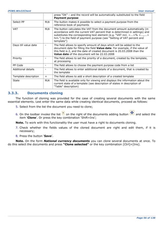 iFOBS.Win32Client

User manual

press “OK” – and the record will be automatically substituted to the field
Payment purpose
Select PP

NA

The button makes it possible to select a payment purpose from the
reference book of payments

VAT

NA

The button calculates the VAT from the document amount automatically (in
accordance with the current VAT percent that is determined in settings) and
substitutes the corresponding text element (e.g. “VAT incl. <...>% <...,...>
hrn.”) to the field of payment purpose (see “Setting of VAT percent and
template”)

Days till value date

-

The field allows to specify amount of days which will be added to the
document date for filling the field Value date. For example, if the value of
this field is 2, and the date of created document is 20.03.2008 than the
Value date of the document will be 22.03.2008

Priority

-

The field allows to set the priority of a document, created by the template,
at processing

PP Code

-

The field allows to choose the payment purpose code from a list

Additional details

-

The field allows to enter additional details of a document, that is created by
the template

Template description

+

The field allows to add a short description of a created template

State

NA

The field is available only for viewing and displays the information about the
current state of a template (see description of states in description of
“Table” description)

3.3.3.

Documents cloning

The function of cloning was provided for the case of creating several documents with the same
essential elements. Lest enter the same data while creating identical documents, proceed as follows:
5. Select from the list the document you need to clone;
6. On the toolbar invoke the list
on the right of the documents adding button
item ‘Clone’. Or press the key combination ‘Shift+Ins’;

and select the

Note. To work with this functionality the user must have a right to documents cloning.
7. Check whether the fields values of the cloned document are right and edit them, if it is
necessary;
8. Press the button ‘Save’.
Note. On the form National currency documents you can clone several documents at once. To
do this select the documents and press “Clone selected” or the key combination [Ctrl]+[Ins].

Page 56 of 138

 