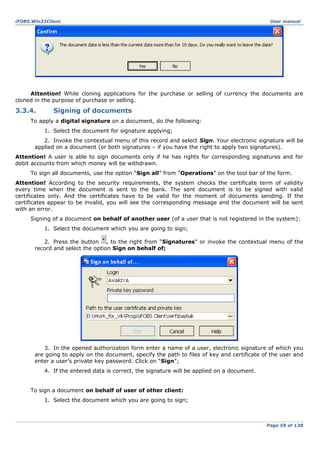 iFOBS.Win32Client

User manual

Attention! While cloning applications for the purchase or selling of currency the documents are
cloned in the purpose of purchase or selling.

3.3.4.

Signing of documents

To apply a digital signature on a document, do the following:
1. Select the document for signature applying;
2. Invoke the contextual menu of this record and select Sign. Your electronic signature will be
applied on a document (or both signatures – if you have the right to apply two signatures).
Attention! A user is able to sign documents only if he has rights for corresponding signatures and for
debit accounts from which money will be withdrawn.
To sign all documents, use the option “Sign all” from “Operations” on the tool bar of the form.
Attention! According to the security requirements, the system checks the certificate term of validity
every time when the document is sent to the bank. The sent document is to be signed with valid
certificates only. And the certificates have to be valid for the moment of documents sending. If the
certificates appear to be invalid, you will see the corresponding message and the document will be sent
with an error.
Signing of a document on behalf of another user (of a user that is not registered in the system):
1. Select the document which you are going to sign;
2. Press the button , to the right from “Signatures” or invoke the contextual menu of the
record and select the option Sign on behalf of;

3. In the opened authorization form enter a name of a user, electronic signature of which you
are going to apply on the document, specify the path to files of key and certificate of the user and
enter a user’s private key password. Click on “Sign”;
4. If the entered data is correct, the signature will be applied on a document.
To sign a document on behalf of user of other client:
1. Select the document which you are going to sign;

Page 58 of 138

 