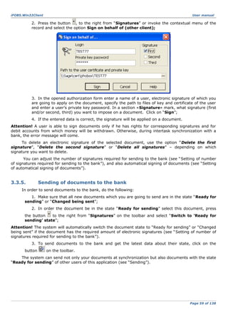 iFOBS.Win32Client

User manual

2. Press the button , to the right from “Signatures” or invoke the contextual menu of the
record and select the option Sign on behalf of (other client);

3. In the opened authorization form enter a name of a user, electronic signature of which you
are going to apply on the document, specify the path to files of key and certificate of the user
and enter a user’s private key password. In a section «Signature» mark, what signature (first
and/or second, third) you want to impose on a document. Click on “Sign”;
4. If the entered data is correct, the signature will be applied on a document.
Attention! A user is able to sign documents only if he has rights for corresponding signatures and for
debit accounts from which money will be withdrawn. Otherwise, during intertask synchronization with a
bank, the error message will come.
To delete an electronic signature of the selected document, use the option “Delete the first
signature”, “Delete the second signature” or “Delete all signatures” – depending on which
signature you want to delete.
You can adjust the number of signatures required for sending to the bank (see “Setting of number
of signatures required for sending to the bank”), and also automatical signing of documents (see “Setting
of automatical signing of documents”).

3.3.5.

Sending of documents to the bank

In order to send documents to the bank, do the following:
1. Make sure that all new documents which you are going to send are in the state “Ready for
sending” or “Changed being sent”;
2. In order the document be in the state “Ready for sending” select this document, press
the button
to the right from “Signatures” on the toolbar and select “Switch to ‘Ready for
sending’ state”;
Attention! The system will automatically switch the document state to “Ready for sending” or “Changed
being sent” if the document has the required amount of electronic signatures (see “Setting of number of
signatures required for sending to the bank”).
3. To send documents to the bank and get the latest data about their state, click on the
button

on the toolbar.

The system can send not only your documents at synchronization but also documents with the state
“Ready for sending” of other users of this application (see “Sending”).

Page 59 of 138

 