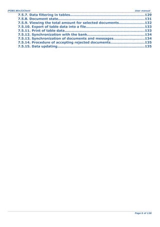 iFOBS.Win32Client

User manual

7.5.7. Data filtering in tables................................................................129
7.5.8. Document state..........................................................................131
7.5.9. Viewing the total amount for selected documents......................132
7.5.10. Export of table data into a file..................................................133
7.5.11. Print of table data.....................................................................133
7.5.12. Synchronization with the bank.................................................134
7.5.13. Synchronization of documents and messages...........................134
7.5.14. Procedure of accepting rejected documents.............................135
7.5.15. Data updating...........................................................................135

Page 6 of 138

 