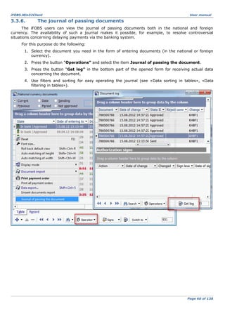 iFOBS.Win32Client

3.3.6.

User manual

The journal of passing documents

The iFOBS users can view the journal of passing documents both in the national and foreign
currency. The availability of such a journal makes it possible, for example, to resolve controversial
situations concerning delaying payments via the banking system.
For this purpose do the following:
1. Select the document you need in the form of entering documents (in the national or foreign
currency).
2. Press the button “Operations” and select the item Journal of passing the document.
3. Press the button “Get log” in the bottom part of the opened form for receiving actual data
concerning the document.
4. Use filters and sorting for easy operating the journal (see «Data sorting in tables», «Data
filtering in tables»).

Page 60 of 138

 