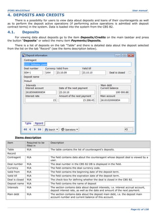 iFOBS.Win32Client

User manual

4. DEPOSITS AND CREDITS
There is a possibility for users to view data about deposits and loans of their counteragents as well
as to perform the deposit active operations (if performing active operations is admitted with deposit
contract terms) in the system. Data is loaded into the system from the CBS B2.

4.1.

Deposits

For viewing data about deposits go to the item Deposits/Credits on the main taskbar and press
the button “Deposits” or select the menu item Payments/Deposits.
There is a list of deposits on the tab “Table” and there is detailed data about the deposit selected
from the list on the tab “Record” (see the items description below).

Items description
Item

Required to be
filled in

Description

Table

NA

The table contains the list of counteragent’s deposits.

Contragent

NA

The field contains data about the counteragent whose deposit deal is viewed by a
user.

Deal number

NA

The deal number in the CBS B2 DB is displayed in the field.

Currency

NA

The field contains the deal currency code.

Valid from

NA

The field contains the beginning date of the deposit term.

Valid till

NA

The field contains the expiration date of the deposit term.

Deal is closed

NA

The check-box for defining whether the deal is closed in the CBS B2.

Deposit name

NA

The field contains the name of deposit

Interests

NA

The section contains data about deposit interests, i.e. interest accrual account,
deposit interest rate, as well as the date and amount of the next payment.

Main debt

NA

The section contains data about the deposit main debt, i.e. the deposit main
account number and current balance of this account.

Record

Page 61 of 138

 