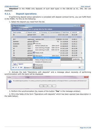 iFOBS.Win32Client

User manual

Attention! In the iFOBS only deposits of such deal types in the CBS B2 as 61, 340, 361 are
displayed.

4.1.1.

Deposit operations

If performing deposit active operations is conceded with deposit contract terms, you can fulfill them
in the iFOBS. For this do the following:
1. Select the deposit you need from the list.

2. Activate the task “Operations with deposits” and a message about necessity of performing
synchronization with the bank will be displayed.

3. Perform the synchronization (by means of the button “Yes” in the message window).
4. Fill in the fields of the form “Operations with deposits” which has been opened (see description in
the table below).

Page 62 of 138

 