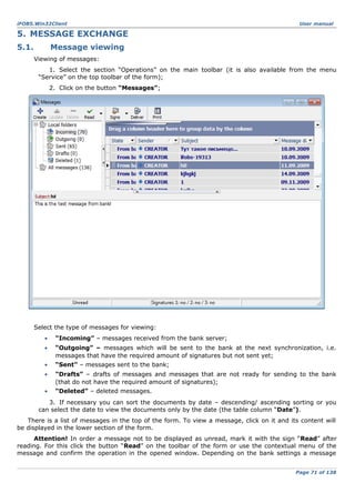 iFOBS.Win32Client

User manual

5. MESSAGE EXCHANGE
5.1.

Message viewing
Viewing of messages:
1. Select the section “Operations” on the main toolbar (it is also available from the menu
“Service” on the top toolbar of the form);
2. Click on the button “Messages”;

Select the type of messages for viewing:
•

“Incoming” – messages received from the bank server;

•

“Outgoing” – messages which will be sent to the bank at the next synchronization, i.e.
messages that have the required amount of signatures but not sent yet;

•

“Sent” – messages sent to the bank;

•

“Drafts” – drafts of messages and messages that are not ready for sending to the bank
(that do not have the required amount of signatures);

•

“Deleted” – deleted messages.

3. If necessary you can sort the documents by date – descending/ ascending sorting or you
can select the date to view the documents only by the date (the table column “Date”).
There is a list of messages in the top of the form. To view a message, click on it and its content will
be displayed in the lower section of the form.
Attention! In order a message not to be displayed as unread, mark it with the sign “Read” after
reading. For this click the button “Read” on the toolbar of the form or use the contextual menu of the
message and confirm the operation in the opened window. Depending on the bank settings a message
Page 71 of 138

 