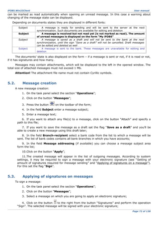 iFOBS.Win32Client

User manual

can be marked as read automatically when opening an unread message. In this case a warning about
changing of the message state can be displayed.
Depending on documents states they are displayed in different fonts:
Subject
Subject
Subject
Subject

A message is ready for sending and will be sent to the server at the next
synchronization. Such documents are available for editing and deletion
A message is received but not read yet (is not marked as read). The amount
of unread messages is displayed on the form “My iFOBS”
A message is saved as a draft and will not be sent to the bank at the next
synchronization, until the sign “Save as a draft” will not be cancelled. Draft messages
can be edited and deleted as well
A message is sent to the bank. These messages are unavailable for editing and
deletion

The documents’ state is also displayed on the form – if a message is sent or not, if it is read or not,
if it has signatures and how many.
Messages may contain attachments, which will be displayed to the left in the opened window. The
total size of attached messages must not exceed 1 Mb.
Attention! The attachment file name must not contain Cyrillic symbols.

5.2.

Message creation
A new message creation:
1. On the task panel select the section “Operations”;
2. Click on the button “Messages”;
3. Press the button

on the toolbar of the form;

4. In the field Subject enter a message subject;
5. Enter a message text;
6. If you want to attach any file(s) to a message, click on the button “Attach” and specify a
path to this file;
7. If you want to save the message as a draft sat the flag “Save as a draft” and you’ll be
able to create a new message using this draft later;
8. In the field Branch-recipient select a bank code from the list to which a message will be
sent. The list of bank codes contains all bank branches in which you have accounts;
9. In the field Message addressing (if available) you can choose a message subject area
form the list;
10.Click on the button “Apply”;
11.The created message will appear in the list of outgoing messages. According to system
settings, it may be required to sign a message with your electronic signature (see “Setting of
amount of signatures required for message sending” and “Applying of signatures on a message”).
For this set the flag “Sign”.

5.3.

Applying of signatures on messages
To sign a message:
1. On the task panel select the section “Operations”;
2. Click on the button “Messages”;
3. Select a message on which you are going to apply an electronic signature;
4. Click on the button
to the right from the button “Signatures” and perform the operation
“Sign”. The selected message will be signed with your electronic signature;
Page 72 of 138

 