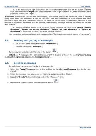 iFOBS.Win32Client

User manual

5. If it’s necessary to sign a document on behalf of another user, click on the button
to the
right from the button “Signs” and select the menu item “Sign on behalf of”, enter the other user’s
password and click on “Sign”.
Attention! According to the security requirements, the system checks the certificate term of validity
every time when the document is sent to the bank. The sent document is to be signed with valid
certificates only. And the certificates have to be valid for the moment of documents sending. If the
certificates appear to be invalid, you will see the corresponding message and the document will be sent
with an error.
6. In order to delete an electronic signature from a message use the options “Delete the first
signature”, “Delete the second signature”, “Delete the third signature” or “Delete all
signatures” – depending on which signature must be deleted.
You can adjust autiomatical signing of messages (see “Setting of automatical signing of messages”).

5.4.

Sending and getting of messages
1. On the task panel select the section “Operations”;
2. Click on the button “Messages”;
Perform synchronization with the help of the button

.

Attention! A message will be sent to the server only if its state is “Ready for sending” (see “Setting
of amount of signatures required for message sending”).

5.5.

Deleting messages
For deleting a message from the list it is necessary to:

1. Select the Tasks/Messages item in the taskbar (or the Service/Messages item in the main
menu);
2. Select the message type you need, i.e. incoming, outgoing, sent or deleted;
3. Press the “Delete” button in the top part of the “Messages” form;
4. Perform the synchronization by means of the button

.

Page 73 of 138

 