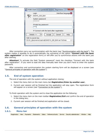 iFOBS.Win32Client

User manual

After connection carry out synchronization with the bank (see “Synchronization with the bank”). The
system makes it possible to do it automatically (by activating of the option “Connect with the bank
after registration” on the registration form) or will offer you to synchronize actions with the bank just
after starting.
Attention! To activate the field “System password” mark the checkbox “Connect with the bank
after registration”. If you want to load the data manually later than you don’t have to enter the system
password.
After connection and synchronization the system starting form will be displayed on a screen (see
“General principles of operation with the system”).

1.5.

End of system operation
The end of operation with the system without application closing:
1. Select the menu item on the main menu bar Registration/Enter by another user;
2. Current user session will be finished but the application will stay open. The registration form
will appear on a screen (see “Connection to the system”).
To finish operation with the system and to close the application do the following:
1. Select the menu item on the main toolbar Registration/Exit and confirm the end of operation
in the dialog box;
2. Current user session will be finished and application will be closed.

1.6.
1.6.1.

General principles of operation with the system
Menu bar

Page 8 of 138

 