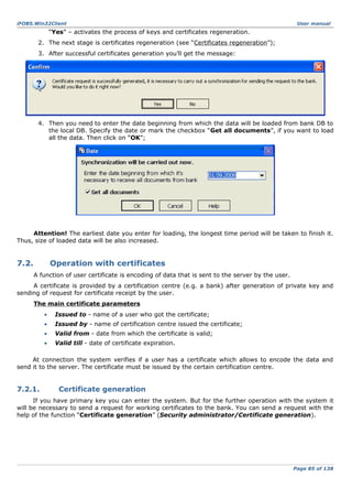 iFOBS.Win32Client

User manual

“Yes” – activates the process of keys and certificates regeneration.
2. The next stage is certificates regeneration (see “Certificates regeneration”);
3. After successful certificates generation you’ll get the message:

4. Then you need to enter the date beginning from which the data will be loaded from bank DB to
the local DB. Specify the date or mark the checkbox “Get all documents”, if you want to load
all the data. Then click on “OK”;

Attention! The earliest date you enter for loading, the longest time period will be taken to finish it.
Thus, size of loaded data will be also increased.

7.2.

Operation with certificates
A function of user certificate is encoding of data that is sent to the server by the user.

A certificate is provided by a certification centre (e.g. a bank) after generation of private key and
sending of request for certificate receipt by the user.
The main certificate parameters
•

Issued to - name of a user who got the certificate;

•

Issued by - name of certification centre issued the certificate;

•

Valid from - date from which the certificate is valid;

•

Valid till - date of certificate expiration.

At connection the system verifies if a user has a certificate which allows to encode the data and
send it to the server. The certificate must be issued by the certain certification centre.

7.2.1.

Certificate generation

If you have primary key you can enter the system. But for the further operation with the system it
will be necessary to send a request for working certificates to the bank. You can send a request with the
help of the function “Certificate generation” (Security administrator/Certificate generation).

Page 85 of 138

 