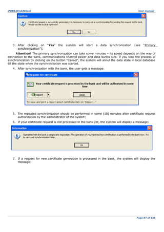 iFOBS.Win32Client

3. After clicking on
synchronization”);

User manual

“Yes”

the

system

will

start

a

data

synchronization

(see

“Primary

Attention! The primary synchronization can take some minutes – its speed depends on the way of
connection to the bank, communications channel power and data bursts size. If you stop the process of
synchronization by clicking on the button “Cancel”, the system will annul the data state in local database
till the state when the synchronization was started.
4. After synchronization with the bank, the user gets a message:

5. The repeated synchronization should be performed in some (10) minutes after certificate request
authorization by the administrator of the system;
6. If your certificate request is not processed in the bank yet, the system will display a message:

7. If a request for new certificate generation is processed in the bank, the system will display the
message:

Page 87 of 138

 