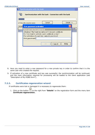 iFOBS.Win32Client

User manual

8. Here you need to enter a new password for a new private key in order to confirm that it is the
same user who created the request.
9. If activation of a new certificate and key was successful, the synchronization will be continued,
and the main information required for processing will be loaded to the client application (see
“Description of My iFOBS form”).

7.2.2.

Certificates regeneration wizard

If certificates were lost or damaged it is necessary to regenerate them:
1. Click on the button
to the right from “Details” on the registration form and the menu item
Certificate regeneration;

Page 88 of 138

 