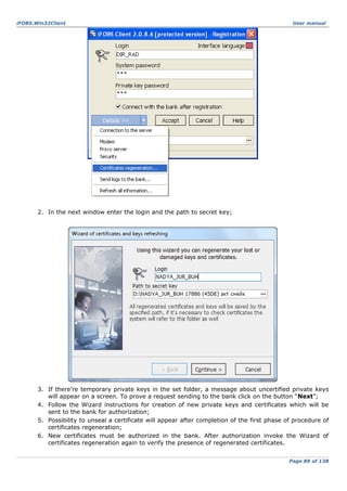 iFOBS.Win32Client

User manual

2. In the next window enter the login and the path to secret key;

3. If there’re temporary private keys in the set folder, a message about uncertified private keys
will appear on a screen. To prove a request sending to the bank click on the button “Next”;
4. Follow the Wizard instructions for creation of new private keys and certificates which will be
sent to the bank for authorization;
5. Possibility to unseal a certificate will appear after completion of the first phase of procedure of
certificates regeneration;
6. New certificates must be authorized in the bank. After authorization invoke the Wizard of
certificates regeneration again to verify the presence of regenerated certificates.
Page 89 of 138

 