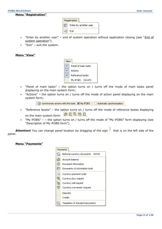 iFOBS.Win32Client

User manual

Menu “Registration”

•

“Enter by another user” – end of system operation without application closing (see “End of
system operation”).

•

“Exit” – exit the system.

Menu “View”

•

“Panel of main tasks” – the option turns on / turns off the mode of main tasks panel
displaying on the main system form;

•

“Actions” – the option turns on / turns off the mode of action panel displaying on the main
system form;
.

•

“Reference books” – the option turns on / turns off the mode of reference books displaying
on the main system form:

•

.

“My iFOBS” – – the option turns on / turns off the mode of “My iFOBS” form displaying (see
“Description of My iFOBS form”).

Attention! You can change panel location by dragging of the sign
panel.

that is on the left side of the

Menu “Payments”

Page 9 of 138

 