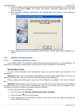 iFOBS.Win32Client

User manual

7. Enter the system and private key passwords received from the administrator in the bank and
click on the button “Next”. The system will perform certificates regeneration and data
synchronization;
8. After successful certificates regeneration, the message that informs about it will be displayed
on a screen;

9. After finishing carry out a synchronization with the bank. The log report will be displayed on a
screen.

7.3.

Rights and passwords

7.3.1.

Multiuser operation mode

In the iFOBS system it is possible for several users to operate consecutively in one workstation. For
doing this it is necessary to add accounts of all the users of this workstation to the local DB.
Version before 2.0.0.0
Any user of this workstation with administrator rights can add and delete user accounts in the
workstation.
Attention! A user who is a workstation administrator is not the system administrator! This user has
rights only to add other users’ accounts to the local data base of the workstation.
Viewing, adding and deleting users’ accounts in the workstation is available in the ‘Users of jobsite’
form.
Attention! Before adding a user’s account to the local DB their account should have been added to
the system DB on the server by the administrator. Also the user should have all necessary keys,
certificates and rights of access to the system data and functions.
To add a new user to the workstation:
1. Go to the menu item Security administrator/Users of jobsite;
2. Press the button

on the form toolbar;

3. In the opened form of the Wizard for adding a user enter the new user login and specify the
path to the file of their key;

Page 90 of 138

 