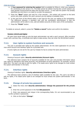 iFOBS.Win32Client

User manual

4. If Your passwod for entering the system field is available for filling in, enter your password
for connecting to the server in it. This field cannot be edited if during the current session you
have already synchronized the data with the bank server – in this case the system has already
identified you and there is no need to re-enter the password;
5. Press the “Next” button and wait for a few seconds – the system will connect to the bank
server and check whether the user’s account you are adding is available there;
6. In the next form of the Wizard select a user type for the user you adding to the workstation.
The difference between a standard user and the workstation administrator is that the
administrator will be able to view, add and delete accounts of other users of the workstation;
7. Press the “Finish” button.
To delete an account, select it, press the “Delete a record” button and confirm the deletion.
Version 2.0.0.0 and higher
All users have equal rights so only the bank administrator can add a user’s account. After providing
a user with a primary key, a certificate and rights to data access, they can enter the Win32Client system.

7.3.2.

User rights to system functions and accounts

The user is provided with rights by the system administrator. On the client application he can only
view which account and interface rights he is provided with.
If some rights are not set for the user by mistake he has to contact the bank administrator.

7.3.3.

Account rights

Viewing of account rights: Security administrator/Account rights.
The reference book contains list of accounts available for the user and provides information about
user rights for operations with these accounts, and parameters of some operations: for example, account
debit limit. The user’s not able to edit his rights, if he needs some rights to be changed he must contact
the system administrator in the bank.

7.3.4.

Interface rights

Viewing of interface rights: Security administrator/Interface rights.
The reference book contains a list of interface rights available for the user. The user’s not able to
edit his rights, if he needs some rights to be changed he must contact the system administrator in the
bank.

7.3.5.

Change of private key password

1. Select the menu item Security administrator/ Change the password for the private
key;
2. Enter the current password in the field Old password;
3. Enter new password and retype it the corresponding fields. It’s not recommended to use
Cyrillic symbols in passwords;
4. Click on the button “Change”.

Page 91 of 138

 
