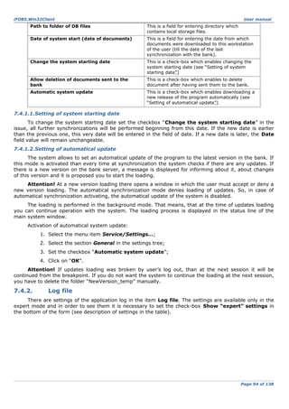 iFOBS.Win32Client

User manual

Path to folder of DB files

This is a field for entering directory which
contains local storage files.

Date of system start (date of documents)

This is a field for entering the date from which
documents were downloaded to this workstation
of the user (till the date of the last
synchronization with the bank).

Change the system starting date

This is a check-box which enables changing the
system starting date (see “Setting of system
starting date”)

Allow deletion of documents sent to the
bank

This is a check-box which enables to delete
document after having sent them to the bank.

Automatic system update

This is a check-box which enables downloading a
new release of the program automatically (see
“Setting of automatical update”)

7.4.1.1.Setting of system starting date
To change the system starting date set the checkbox “Change the system starting date” in the
issue, all further synchronizations will be performed beginning from this date. If the new date is earlier
than the previous one, this very date will be entered in the field of date. If a new date is later, the Date
field value will remain unchangeable.
7.4.1.2.Setting of automatical update
The system allows to set an automatical update of the program to the latest version in the bank. If
this mode is activated than every time at synchronization the system checks if there are any updates. If
there is a new version on the bank server, a message is displayed for informing about it, about changes
of this version and it is proposed you to start the loading.
Attention! At a new version loading there opens a window in which the user must accept or deny a
new version loading. The automatical synchronization mode denies loading of updates. So, in case of
automatical synchronization activating, the automatical update of the system is disabled.
The loading is performed in the background mode. That means, that at the time of updates loading
you can continue operation with the system. The loading process is displayed in the status line of the
main system window.
Activation of automatical system update:
1. Select the menu item Service/Settings…;
2. Select the section General in the settings tree;
3. Set the checkbox “Automatic system update”;
4. Click on “ОК”.
Attention! If updates loading was broken by user’s log out, than at the next session it will be
continued from the breakpoint. If you do not want the system to continue the loading at the next session,
you have to delete the folder “NewVersion_temp” manually.

7.4.2.

Log file

There are settings of the application log in the item Log file. The settings are available only in the
expert mode and in order to see them it is necessary to set the check-box Show “expert” settings in
the bottom of the form (see description of settings in the table).

Page 94 of 138

 
