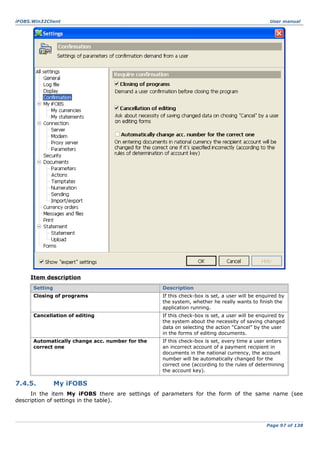 iFOBS.Win32Client

User manual

Item description
Setting

Description

Closing of programs

If this check-box is set, a user will be enquired by
the system, whether he really wants to finish the
application running.

Cancellation of editing

If this check-box is set, a user will be enquired by
the system about the necessity of saving changed
data on selecting the action “Cancel” by the user
in the forms of editing documents.

Automatically change acc. number for the
correct one

If this check-box is set, every time a user enters
an incorrect account of a payment recipient in
documents in the national currency, the account
number will be automatically changed for the
correct one (according to the rules of determining
the account key).

7.4.5.

My iFOBS

In the item My iFOBS there are settings of parameters for the form of the same name (see
description of settings in the table).

Page 97 of 138

 