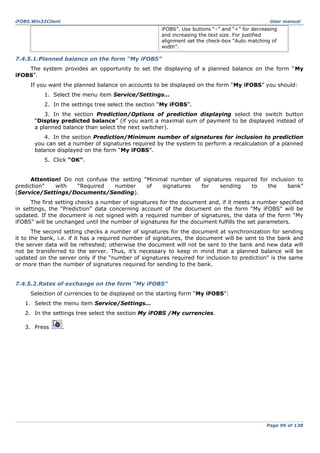iFOBS.Win32Client

User manual

iFOBS”. Use buttons “–” and “+” for decreasing
and increasing the text size. For justified
alignment set the check-box “Auto matching of
width”.

7.4.5.1.Planned balance on the form “My iFOBS”
The system provides an opportunity to set the displaying of a planned balance on the form “ My
iFOBS”.
If you want the planned balance on accounts to be displayed on the form “My iFOBS” you should:
1. Select the menu item Service/Settings…
2. In the settings tree select the section “My iFOBS”.
3. In the section Prediction/Options of prediction displaying select the switch button
“Display predicted balance” (if you want a maximal sum of payment to be displayed instead of
a planned balance than select the next switcher).
4. In the section Prediction/Minimum number of signatures for inclusion to prediction
you can set a number of signatures required by the system to perform a recalculation of a planned
balance displayed on the form “My iFOBS”.
5. Click “OK”.
Attention! Do not confuse the setting “Minimal number of signatures required for inclusion to
prediction”
with
“Required
number
of
signatures
for
sending
to
the
bank”
(Service/Settings/Documents/Sending).
The first setting checks a number of signatures for the document and, if it meets a number specified
in settings, the “Prediction” data concerning account of the document on the form “My iFOBS” will be
updated. If the document is not signed with a required number of signatures, the data of the form “My
iFOBS” will be unchanged until the number of signatures for the document fulfills the set parameters.
The second setting checks a number of signatures for the document at synchronization for sending
it to the bank, i.e. if it has a required number of signatures, the document will be sent to the bank and
the server data will be refreshed; otherwise the document will not be sent to the bank and new data will
not be transferred to the server. Thus, it’s necessary to keep in mind that a planned balance will be
updated on the server only if the “number of signatures required for inclusion to prediction” is the same
or more than the number of signatures required for sending to the bank.
7.4.5.2.Rates of exchange on the form “My iFOBS”
Selection of currencies to be displayed on the starting form “My iFOBS”:
1. Select the menu item Service/Settings…
2. In the settings tree select the section My iFOBS /My currencies.
3. Press

.

Page 99 of 138

 