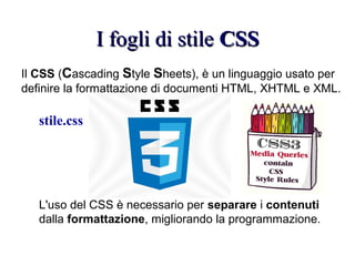 I fogli di stileI fogli di stile CSSCSS
Il CSS (Cascading Style Sheets), è un linguaggio usato per
definire la formattazione di documenti HTML, XHTML e XML.
L'uso del CSS è necessario per separare i contenuti
dalla formattazione, migliorando la programmazione.
stile.css
 