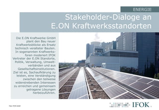 Stakeholder-Dialoge an
E.ON Kraftwerksstandorten
Die E.ON Kraftwerke GmbH
plant den Bau neuer
Kraftwerksblöcke als Ersatz
technisch veralteter Bauten.
In sogenannten Kraftwerks-
foren moderiert IFOK
Vertreter der E.ON Standorte,
Politik, Verwaltung, Umwelt-
verbänden und aus
Gesellschaftsinstitutionen.
Ziel ist es, Sachaufklärung zu
leisten, eine Verständigung
zwischen den teilweise
widerstrebenden Interessen
zu erreichen und gemeinsam
getragene Lösungen
herbeizuführen.
ENERGIE
Foto: IFOK GmbH
 