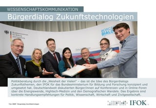 WISSENSCHAFTSKOMMUNIKATION
Politikberatung durch die „Weisheit der Vielen“ – das ist die Idee des Bürgerdialogs
Zukunftsthemen, den IFOK für das Bundesministerium für Bildung und Forschung konzipiert und
umgesetzt hat. Deutschlandweit diskutierten Bürger/innen auf Konferenzen und in Online-Foren
über die Energiewende, Hightech-Medizin und den Demografischen Wandels. Das Ergebnis sind
konkrete Handlungsempfehlungen für Politik, Wissenschaft, Wirtschaft und Zivilgesellschaft.
Bürgerdialog Zukunftstechnologien
Foto: BMBF / Bürgerdialog Zukunftstechnologien
 